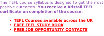 The TEFL course syllabus is designed to get the most positive outcomes. You receive a Kristall TEFL certificate on completion of the course.  TEFL Courses available across the UK FREE TEFL STUDY BOOK FREE JOB OPPORTUNITY CONTACTS