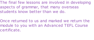 The final few lessons are involved in developing aspects of grammar, that many overseas students know better than we do.  Once returned to us and marked we return the module to you with an Advanced TEFL Course certificate.